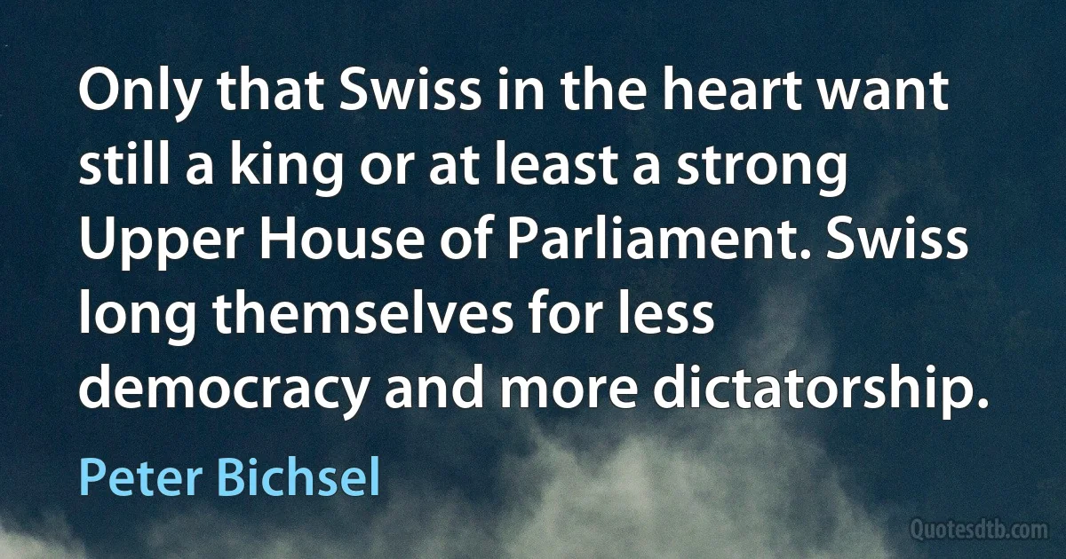 Only that Swiss in the heart want still a king or at least a strong Upper House of Parliament. Swiss long themselves for less democracy and more dictatorship. (Peter Bichsel)