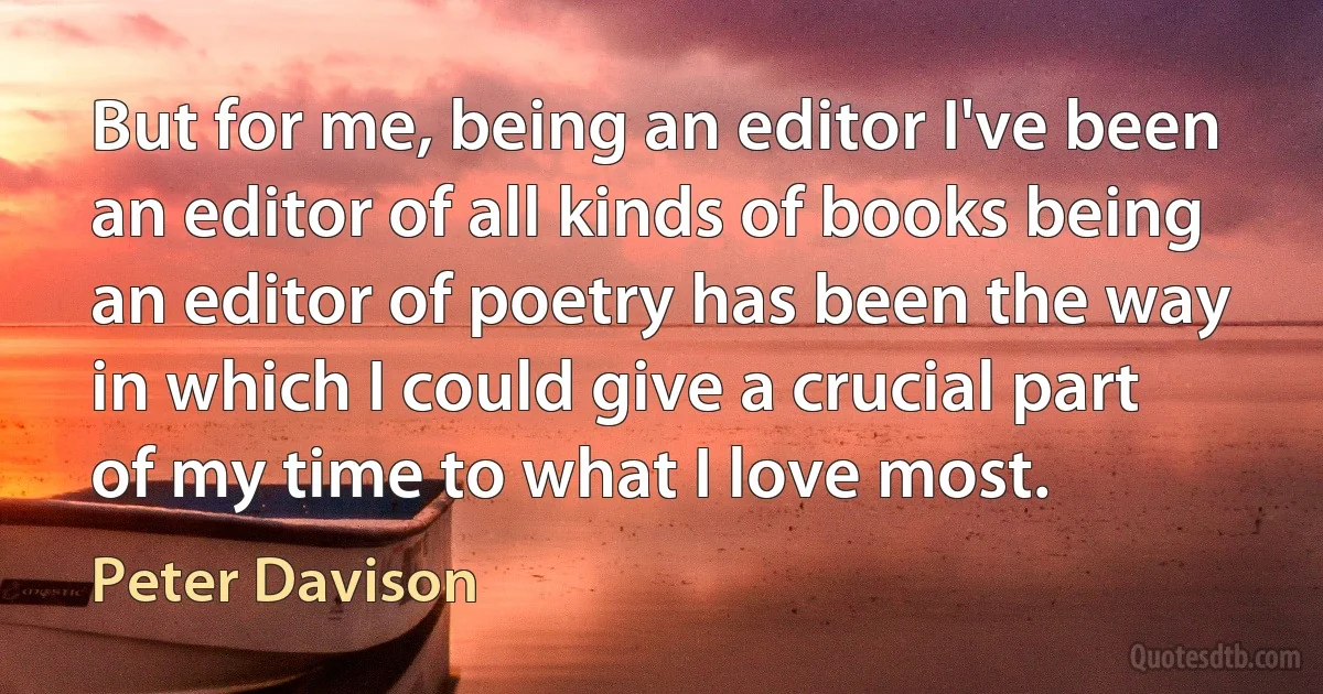 But for me, being an editor I've been an editor of all kinds of books being an editor of poetry has been the way in which I could give a crucial part of my time to what I love most. (Peter Davison)