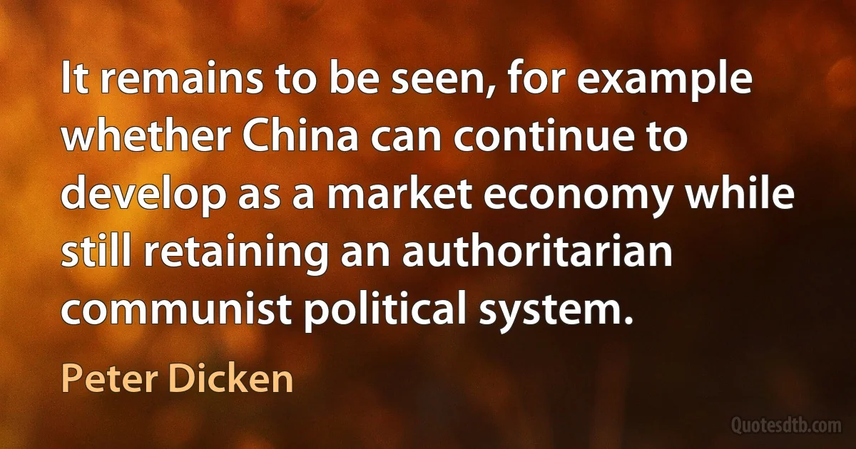 It remains to be seen, for example whether China can continue to develop as a market economy while still retaining an authoritarian communist political system. (Peter Dicken)