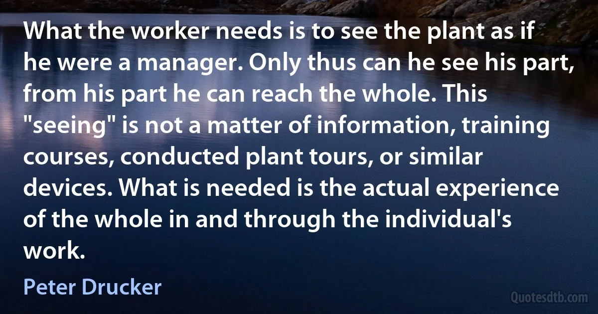 What the worker needs is to see the plant as if he were a manager. Only thus can he see his part, from his part he can reach the whole. This "seeing" is not a matter of information, training courses, conducted plant tours, or similar devices. What is needed is the actual experience of the whole in and through the individual's work. (Peter Drucker)