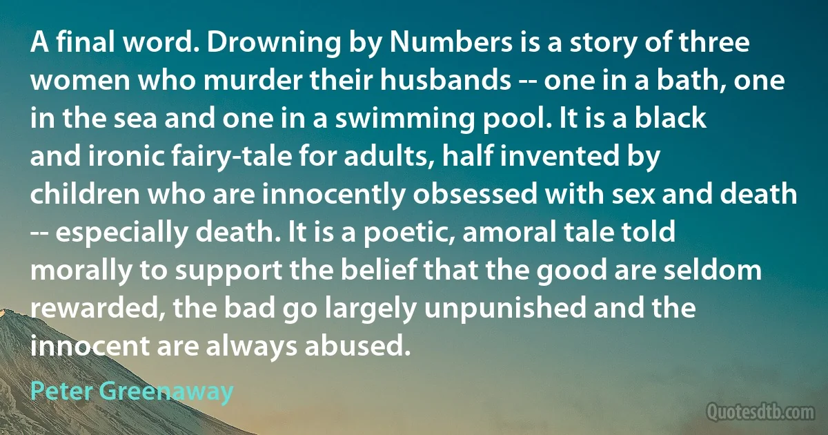 A final word. Drowning by Numbers is a story of three women who murder their husbands -- one in a bath, one in the sea and one in a swimming pool. It is a black and ironic fairy-tale for adults, half invented by children who are innocently obsessed with sex and death -- especially death. It is a poetic, amoral tale told morally to support the belief that the good are seldom rewarded, the bad go largely unpunished and the innocent are always abused. (Peter Greenaway)