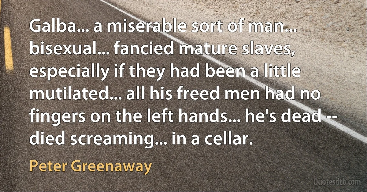 Galba... a miserable sort of man... bisexual... fancied mature slaves, especially if they had been a little mutilated... all his freed men had no fingers on the left hands... he's dead -- died screaming... in a cellar. (Peter Greenaway)