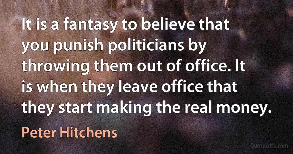 It is a fantasy to believe that you punish politicians by throwing them out of office. It is when they leave office that they start making the real money. (Peter Hitchens)