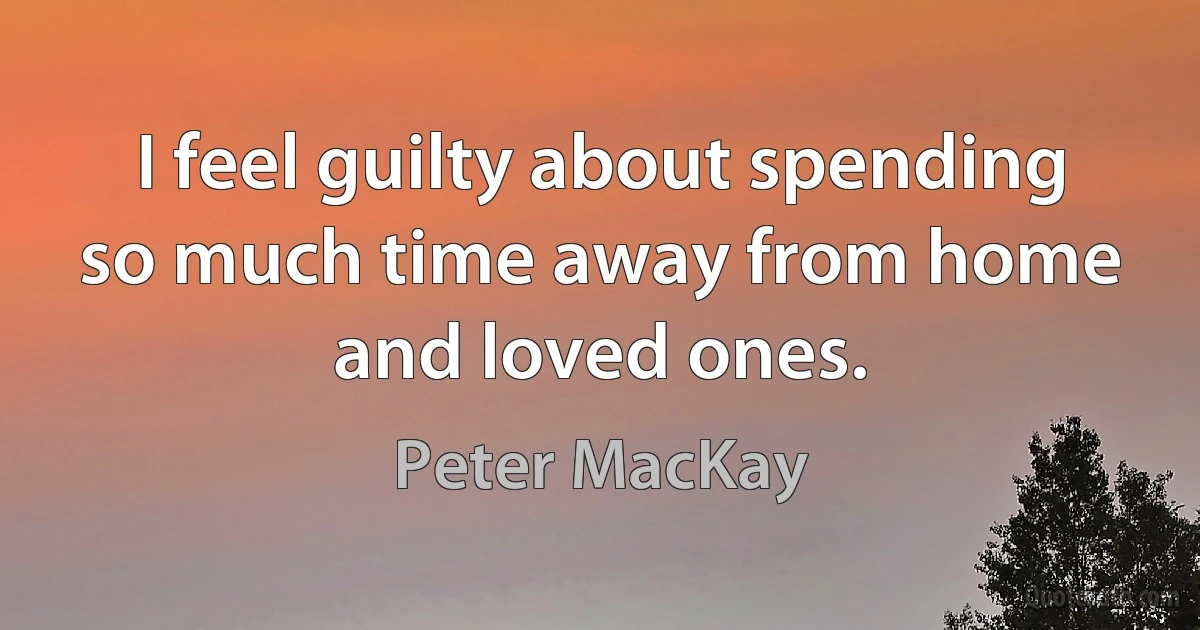 I feel guilty about spending so much time away from home and loved ones. (Peter MacKay)