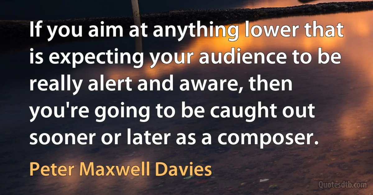 If you aim at anything lower that is expecting your audience to be really alert and aware, then you're going to be caught out sooner or later as a composer. (Peter Maxwell Davies)