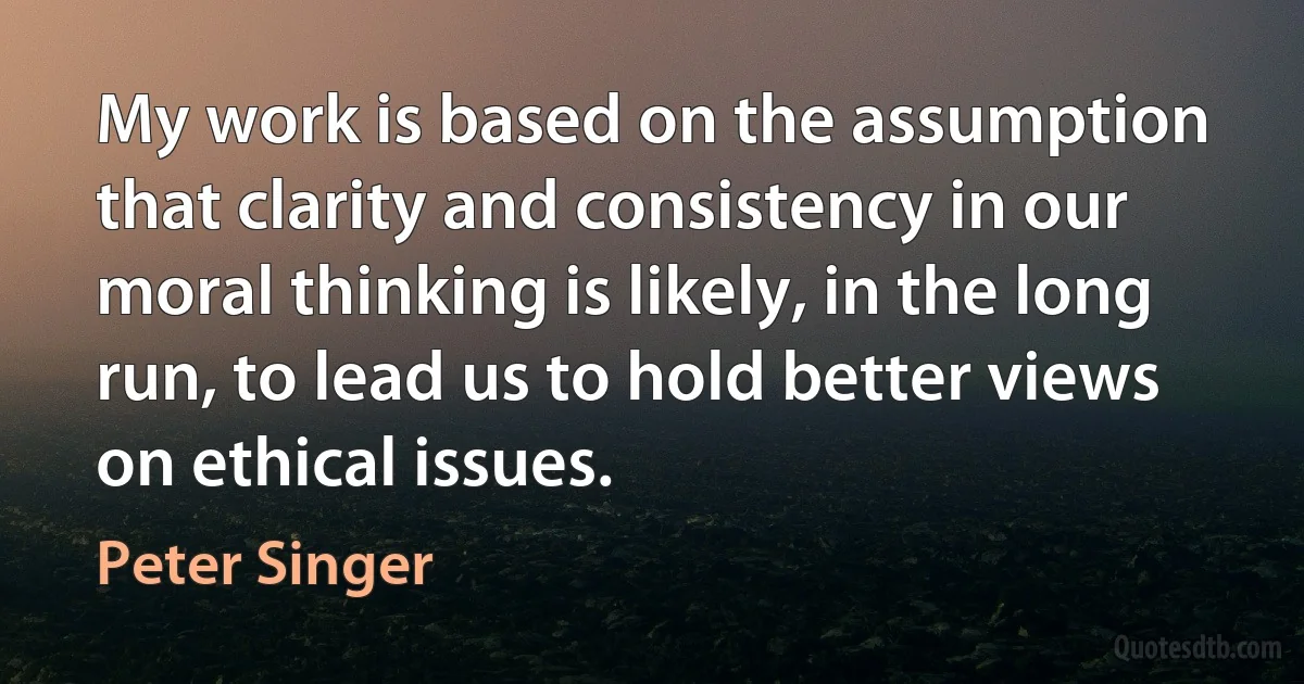 My work is based on the assumption that clarity and consistency in our moral thinking is likely, in the long run, to lead us to hold better views on ethical issues. (Peter Singer)