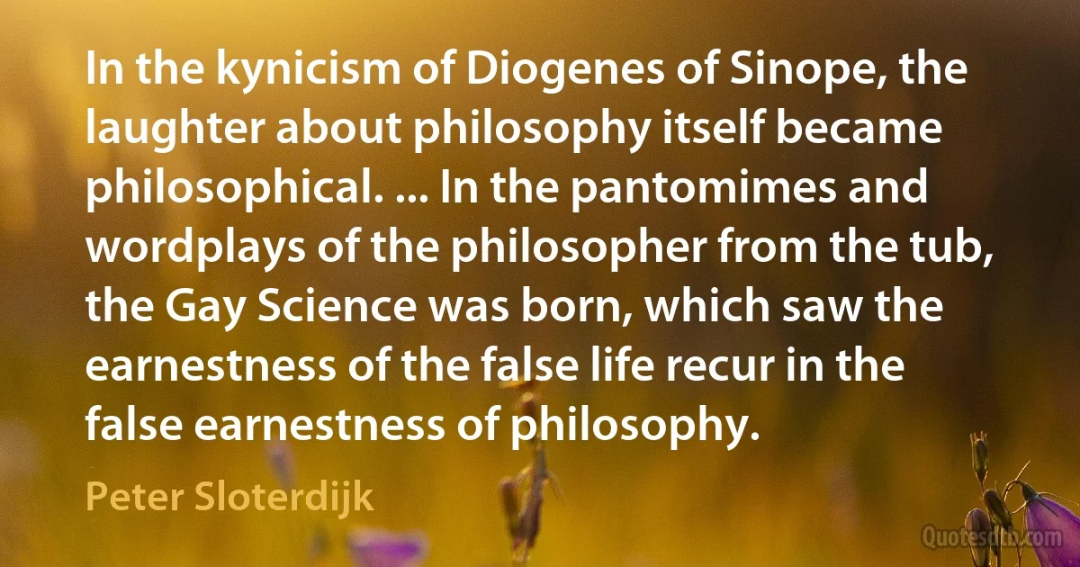 In the kynicism of Diogenes of Sinope, the laughter about philosophy itself became philosophical. ... In the pantomimes and wordplays of the philosopher from the tub, the Gay Science was born, which saw the earnestness of the false life recur in the false earnestness of philosophy. (Peter Sloterdijk)