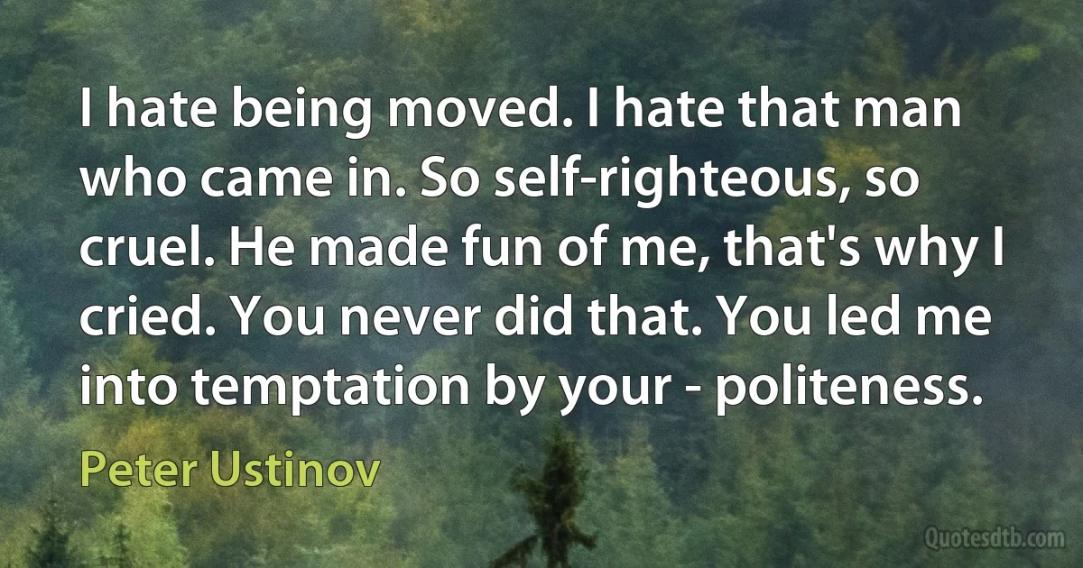 I hate being moved. I hate that man who came in. So self-righteous, so cruel. He made fun of me, that's why I cried. You never did that. You led me into temptation by your - politeness. (Peter Ustinov)