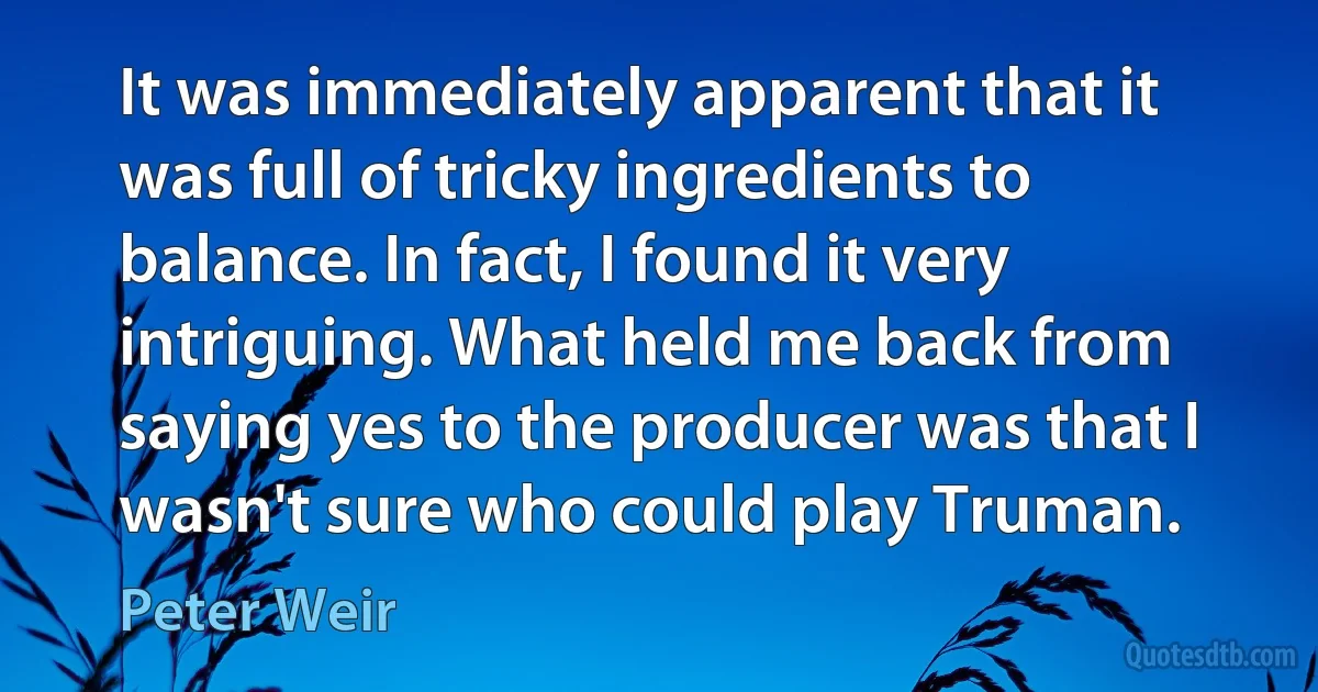 It was immediately apparent that it was full of tricky ingredients to balance. In fact, I found it very intriguing. What held me back from saying yes to the producer was that I wasn't sure who could play Truman. (Peter Weir)