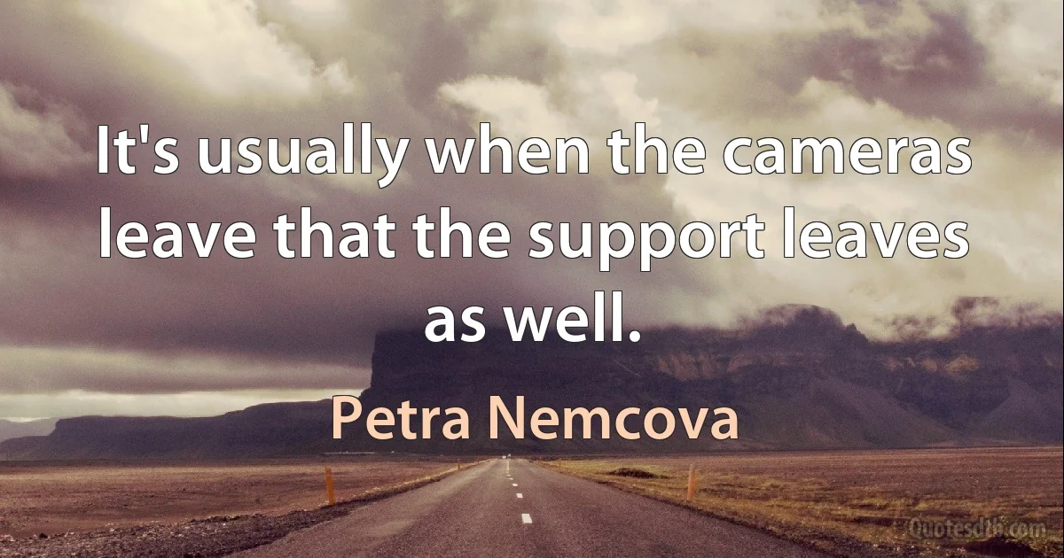 It's usually when the cameras leave that the support leaves as well. (Petra Nemcova)