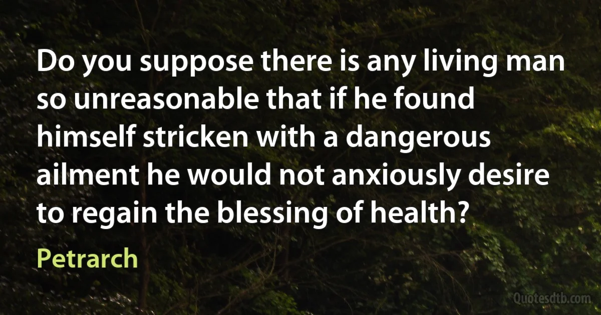 Do you suppose there is any living man so unreasonable that if he found himself stricken with a dangerous ailment he would not anxiously desire to regain the blessing of health? (Petrarch)