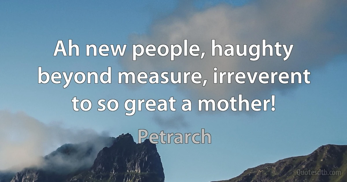 Ah new people, haughty beyond measure, irreverent to so great a mother! (Petrarch)