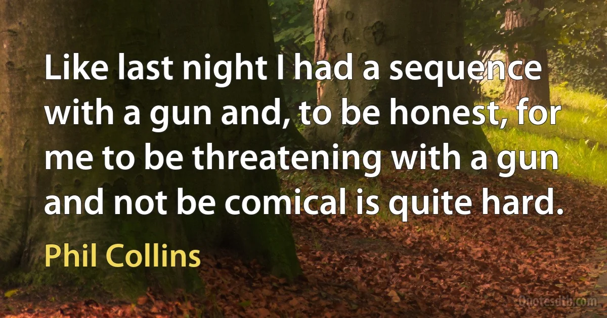 Like last night I had a sequence with a gun and, to be honest, for me to be threatening with a gun and not be comical is quite hard. (Phil Collins)