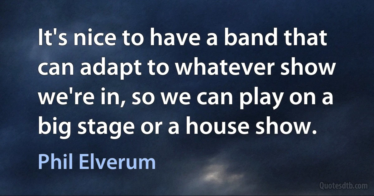 It's nice to have a band that can adapt to whatever show we're in, so we can play on a big stage or a house show. (Phil Elverum)