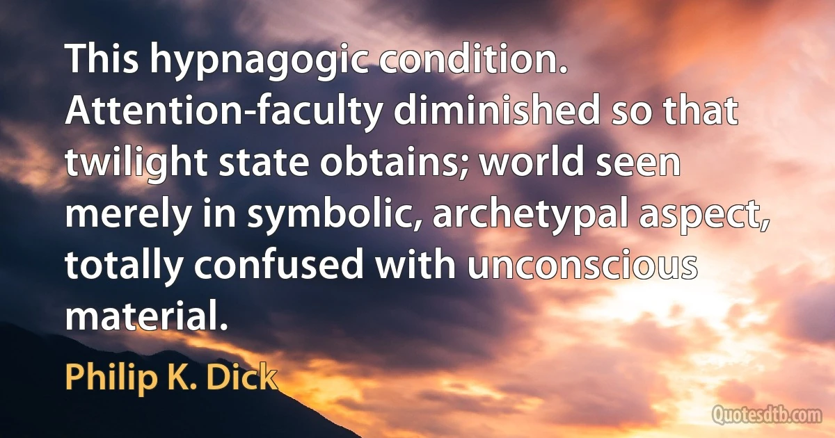 This hypnagogic condition. Attention-faculty diminished so that twilight state obtains; world seen merely in symbolic, archetypal aspect, totally confused with unconscious material. (Philip K. Dick)