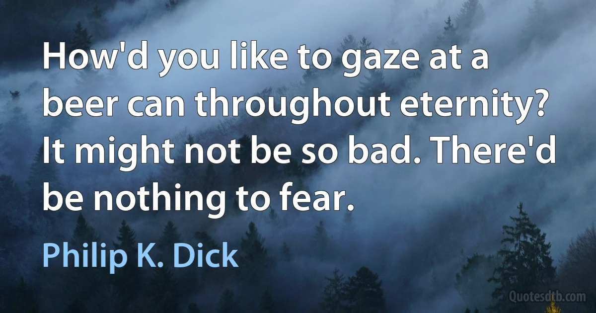 How'd you like to gaze at a beer can throughout eternity? It might not be so bad. There'd be nothing to fear. (Philip K. Dick)