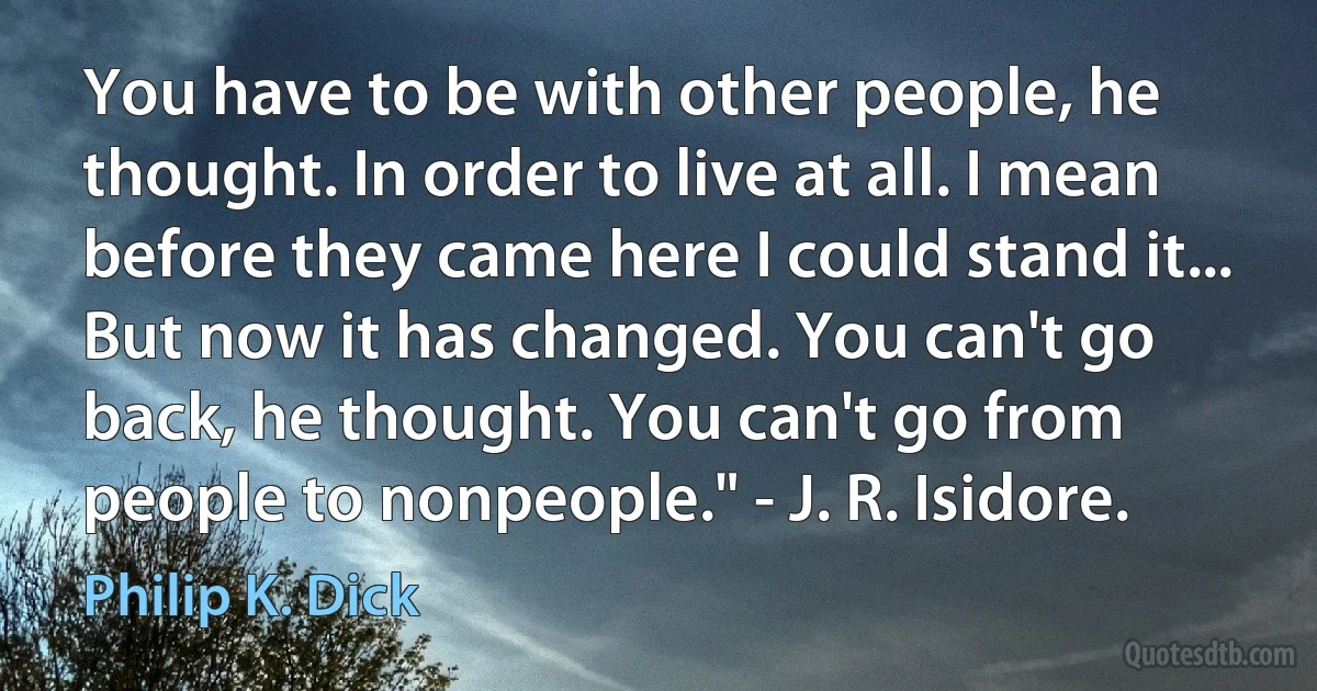 You have to be with other people, he thought. In order to live at all. I mean before they came here I could stand it... But now it has changed. You can't go back, he thought. You can't go from people to nonpeople." - J. R. Isidore. (Philip K. Dick)