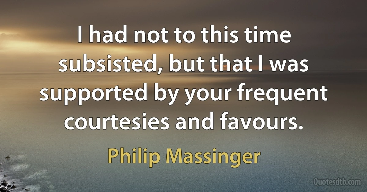 I had not to this time subsisted, but that I was supported by your frequent courtesies and favours. (Philip Massinger)