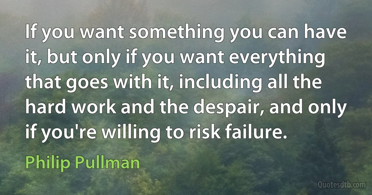 If you want something you can have it, but only if you want everything that goes with it, including all the hard work and the despair, and only if you're willing to risk failure. (Philip Pullman)