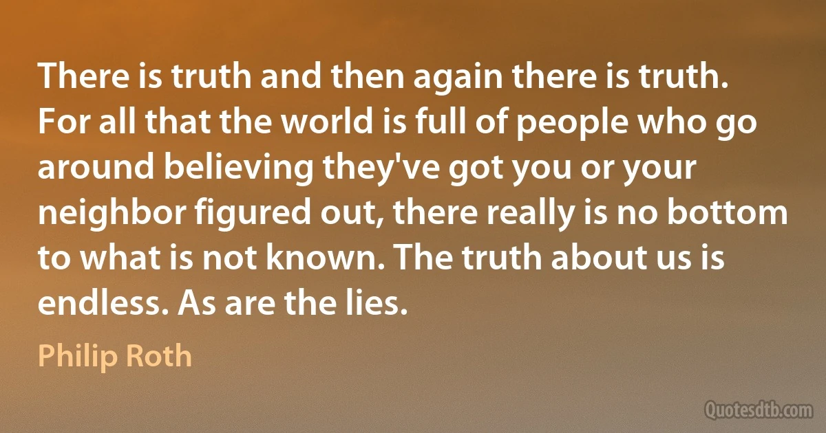 There is truth and then again there is truth. For all that the world is full of people who go around believing they've got you or your neighbor figured out, there really is no bottom to what is not known. The truth about us is endless. As are the lies. (Philip Roth)