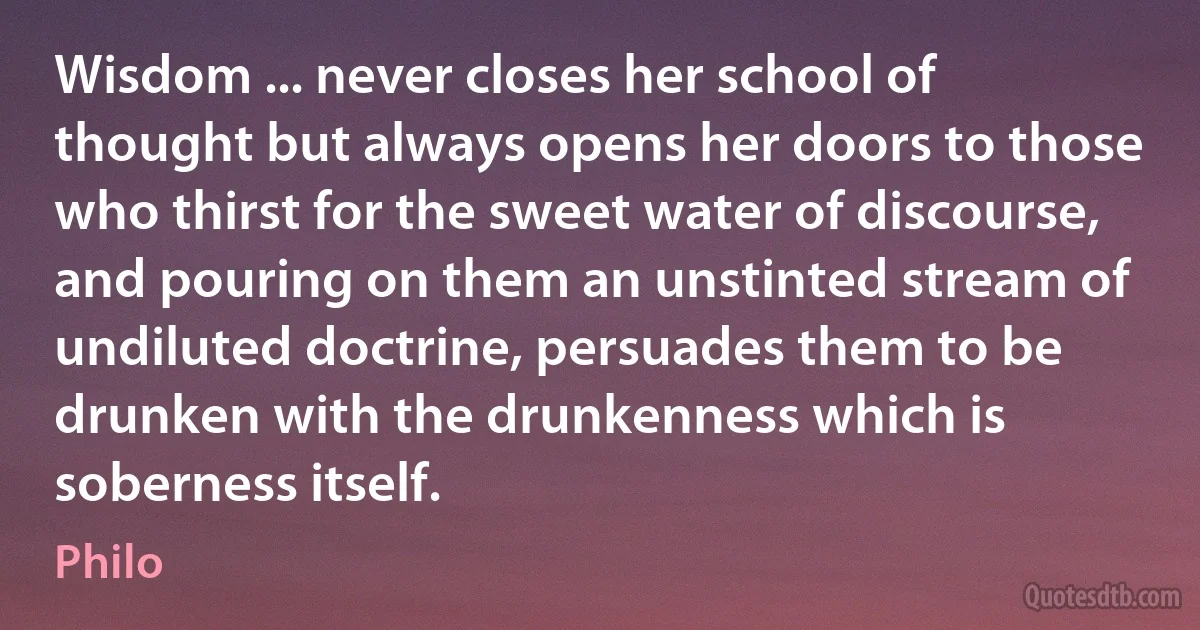 Wisdom ... never closes her school of thought but always opens her doors to those who thirst for the sweet water of discourse, and pouring on them an unstinted stream of undiluted doctrine, persuades them to be drunken with the drunkenness which is soberness itself. (Philo)