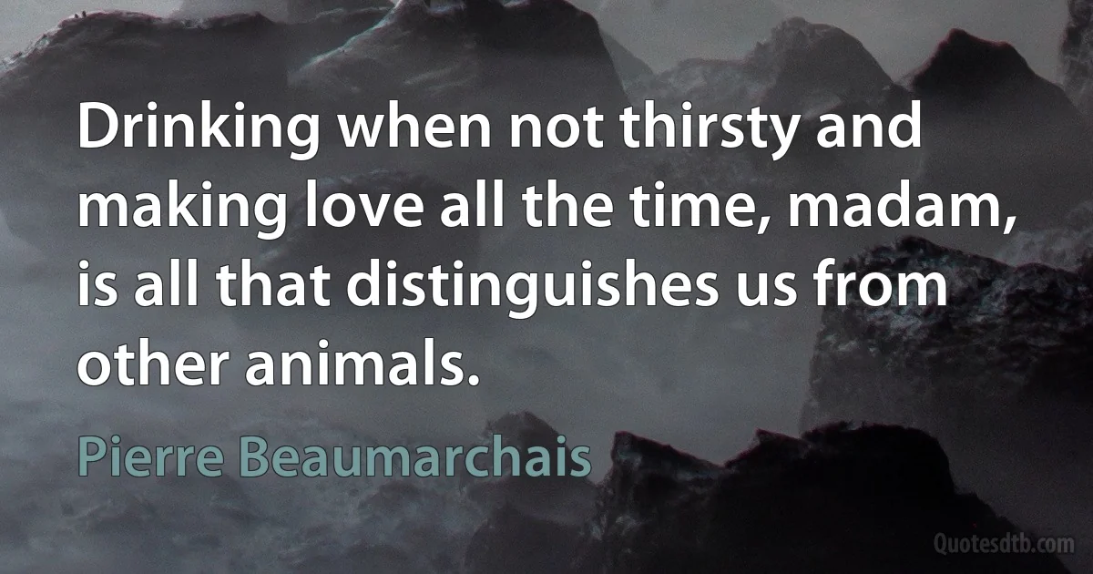 Drinking when not thirsty and making love all the time, madam, is all that distinguishes us from other animals. (Pierre Beaumarchais)