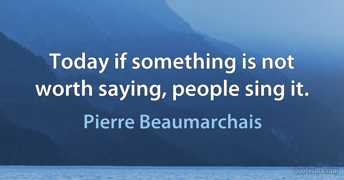 Today if something is not worth saying, people sing it. (Pierre Beaumarchais)