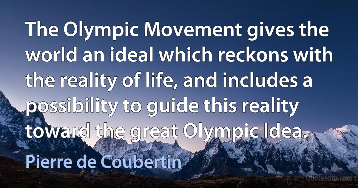 The Olympic Movement gives the world an ideal which reckons with the reality of life, and includes a possibility to guide this reality toward the great Olympic Idea. (Pierre de Coubertin)