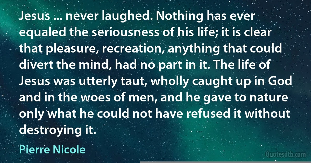 Jesus ... never laughed. Nothing has ever equaled the seriousness of his life; it is clear that pleasure, recreation, anything that could divert the mind, had no part in it. The life of Jesus was utterly taut, wholly caught up in God and in the woes of men, and he gave to nature only what he could not have refused it without destroying it. (Pierre Nicole)