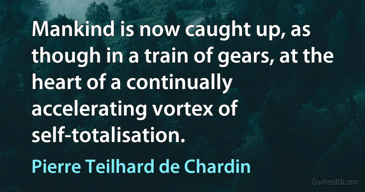 Mankind is now caught up, as though in a train of gears, at the heart of a continually accelerating vortex of self-totalisation. (Pierre Teilhard de Chardin)