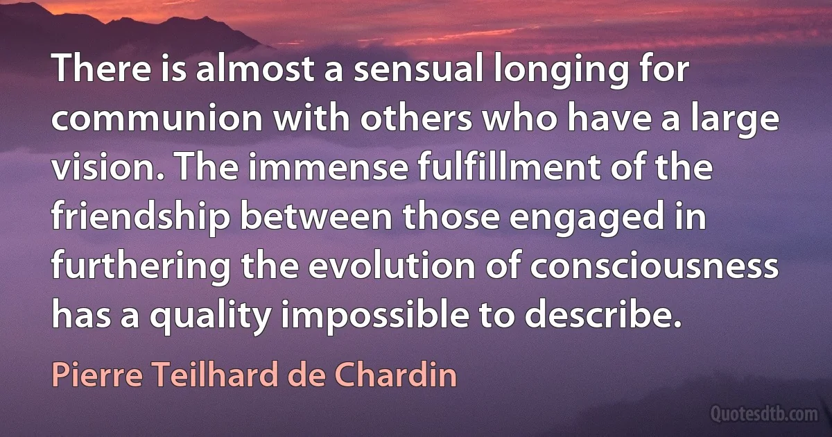 There is almost a sensual longing for communion with others who have a large vision. The immense fulfillment of the friendship between those engaged in furthering the evolution of consciousness has a quality impossible to describe. (Pierre Teilhard de Chardin)