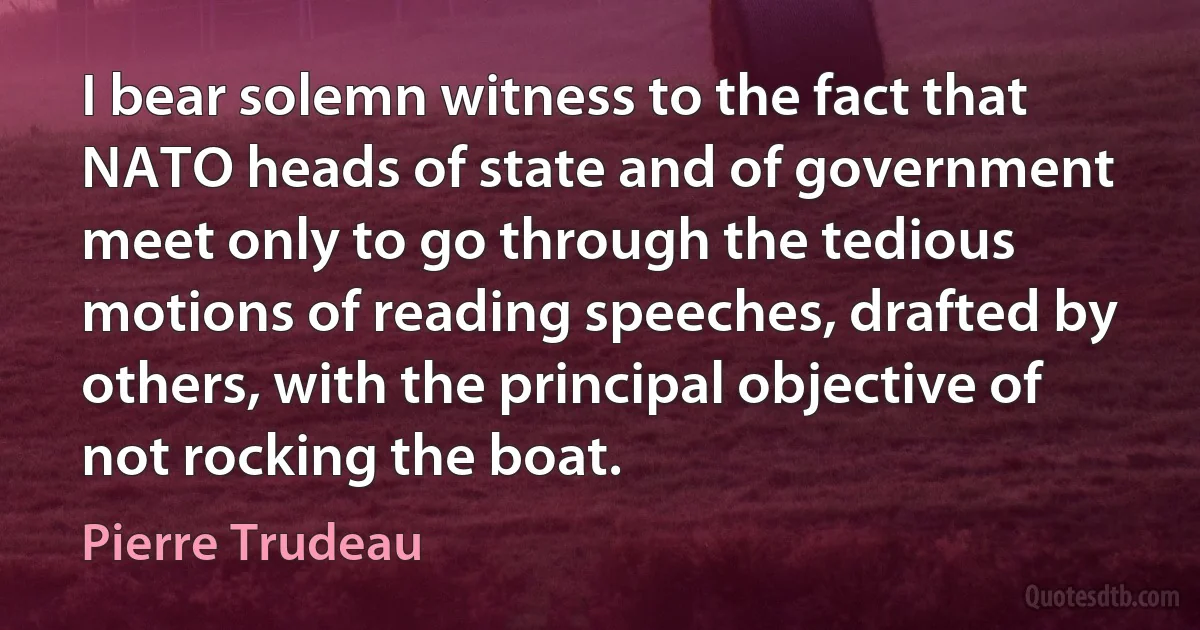 I bear solemn witness to the fact that NATO heads of state and of government meet only to go through the tedious motions of reading speeches, drafted by others, with the principal objective of not rocking the boat. (Pierre Trudeau)