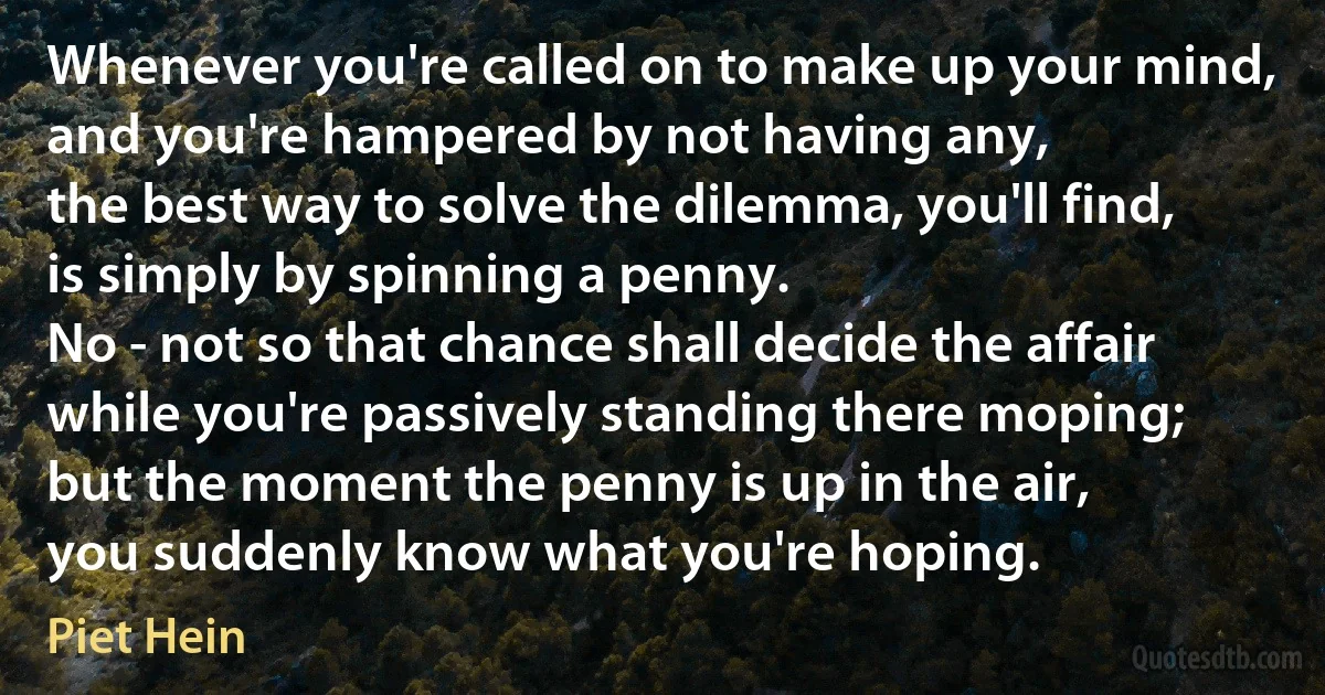 Whenever you're called on to make up your mind,
and you're hampered by not having any,
the best way to solve the dilemma, you'll find,
is simply by spinning a penny.
No - not so that chance shall decide the affair
while you're passively standing there moping;
but the moment the penny is up in the air,
you suddenly know what you're hoping. (Piet Hein)