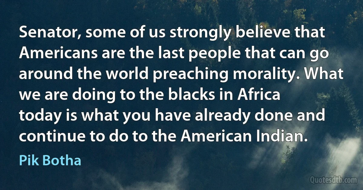 Senator, some of us strongly believe that Americans are the last people that can go around the world preaching morality. What we are doing to the blacks in Africa today is what you have already done and continue to do to the American Indian. (Pik Botha)