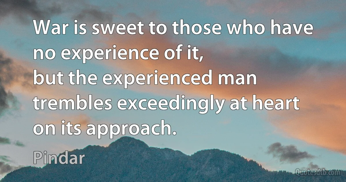 War is sweet to those who have no experience of it,
but the experienced man trembles exceedingly at heart on its approach. (Pindar)