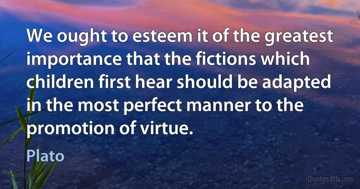 We ought to esteem it of the greatest importance that the fictions which children first hear should be adapted in the most perfect manner to the promotion of virtue. (Plato)