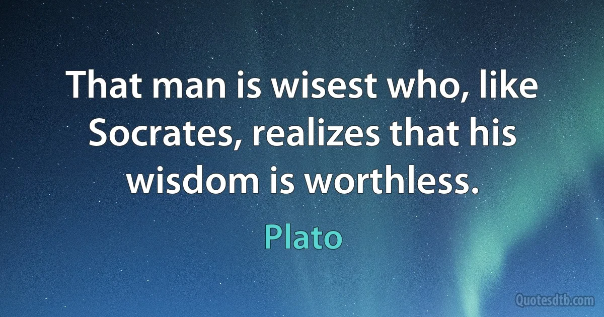 That man is wisest who, like Socrates, realizes that his wisdom is worthless. (Plato)