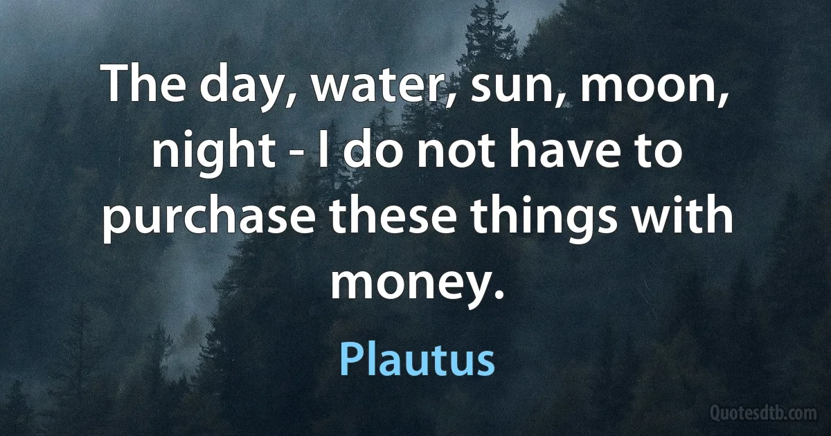 The day, water, sun, moon, night - I do not have to purchase these things with money. (Plautus)