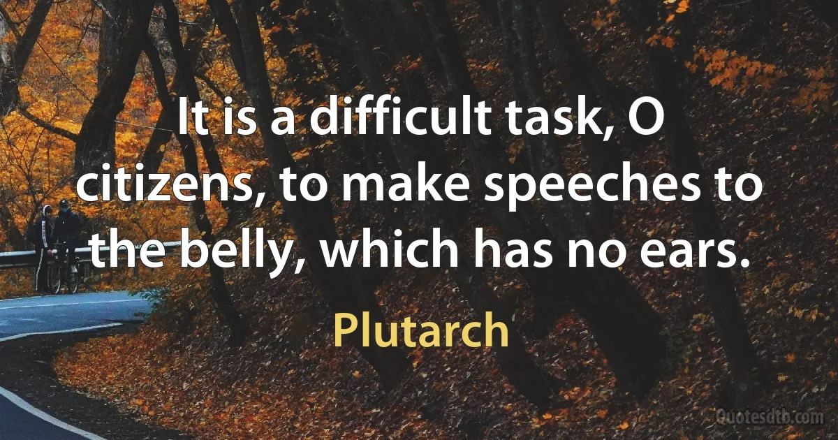 It is a difficult task, O citizens, to make speeches to the belly, which has no ears. (Plutarch)