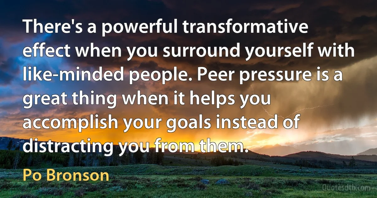 There's a powerful transformative effect when you surround yourself with like-minded people. Peer pressure is a great thing when it helps you accomplish your goals instead of distracting you from them. (Po Bronson)