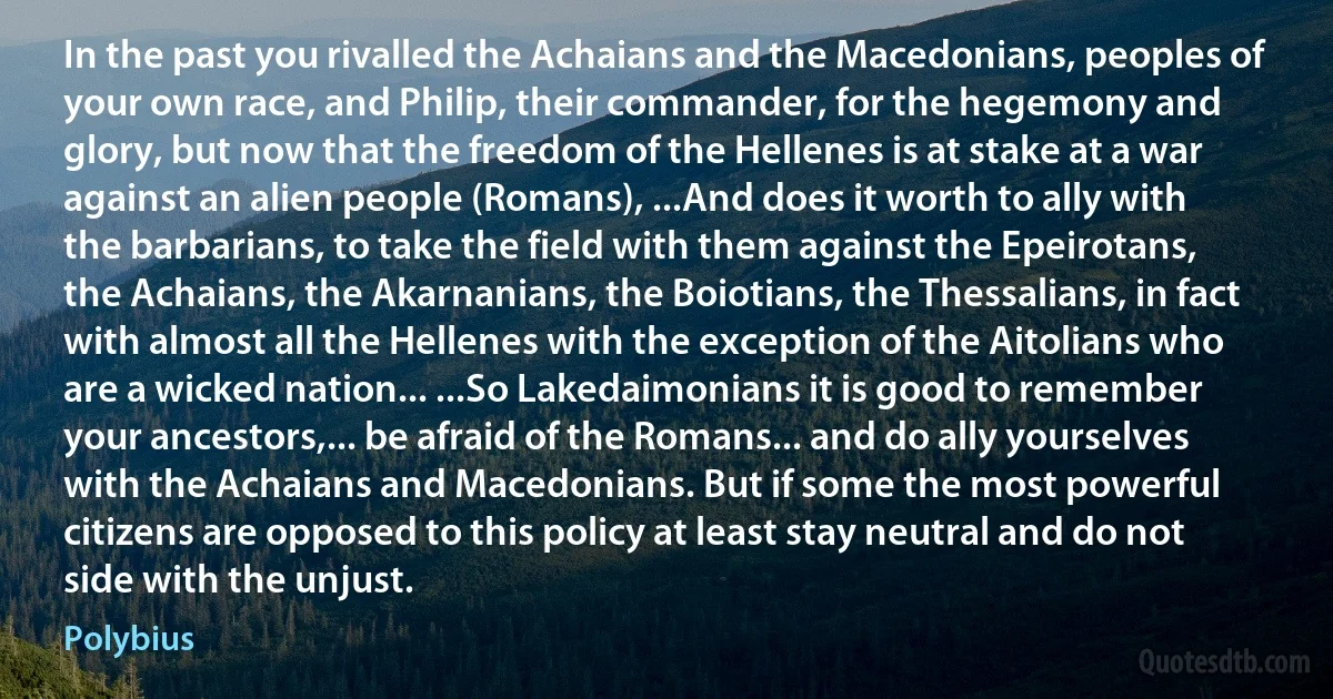 In the past you rivalled the Achaians and the Macedonians, peoples of your own race, and Philip, their commander, for the hegemony and glory, but now that the freedom of the Hellenes is at stake at a war against an alien people (Romans), ...And does it worth to ally with the barbarians, to take the field with them against the Epeirotans, the Achaians, the Akarnanians, the Boiotians, the Thessalians, in fact with almost all the Hellenes with the exception of the Aitolians who are a wicked nation... ...So Lakedaimonians it is good to remember your ancestors,... be afraid of the Romans... and do ally yourselves with the Achaians and Macedonians. But if some the most powerful citizens are opposed to this policy at least stay neutral and do not side with the unjust. (Polybius)