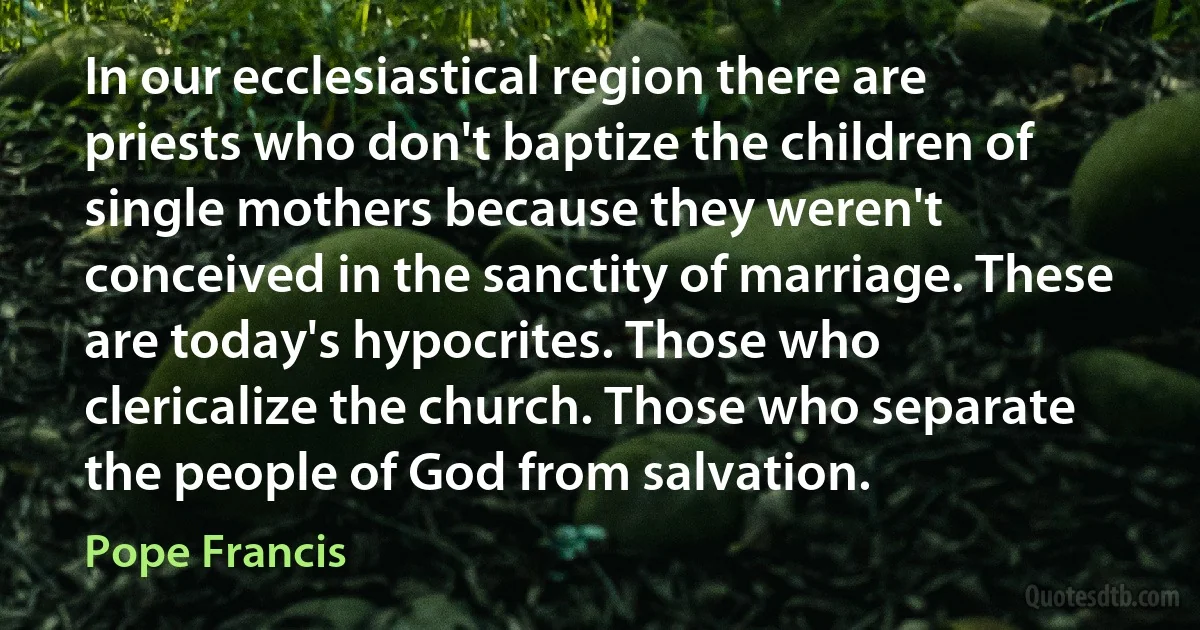 In our ecclesiastical region there are priests who don't baptize the children of single mothers because they weren't conceived in the sanctity of marriage. These are today's hypocrites. Those who clericalize the church. Those who separate the people of God from salvation. (Pope Francis)