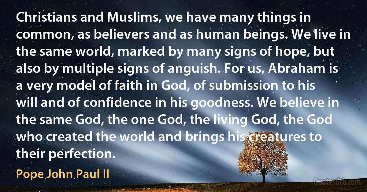 Christians and Muslims, we have many things in common, as believers and as human beings. We live in the same world, marked by many signs of hope, but also by multiple signs of anguish. For us, Abraham is a very model of faith in God, of submission to his will and of confidence in his goodness. We believe in the same God, the one God, the living God, the God who created the world and brings his creatures to their perfection. (Pope John Paul II)