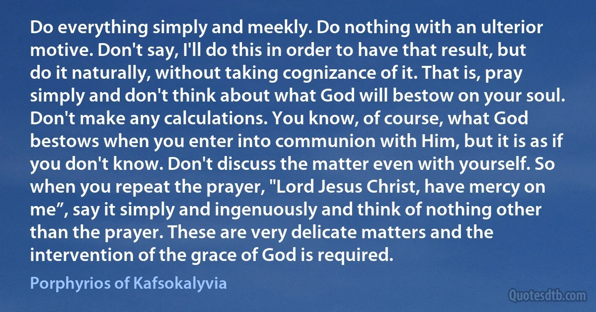 Do everything simply and meekly. Do nothing with an ulterior motive. Don't say, I'll do this in order to have that result, but do it naturally, without taking cognizance of it. That is, pray simply and don't think about what God will bestow on your soul. Don't make any calculations. You know, of course, what God bestows when you enter into communion with Him, but it is as if you don't know. Don't discuss the matter even with yourself. So when you repeat the prayer, "Lord Jesus Christ, have mercy on me”, say it simply and ingenuously and think of nothing other than the prayer. These are very delicate matters and the intervention of the grace of God is required. (Porphyrios of Kafsokalyvia)