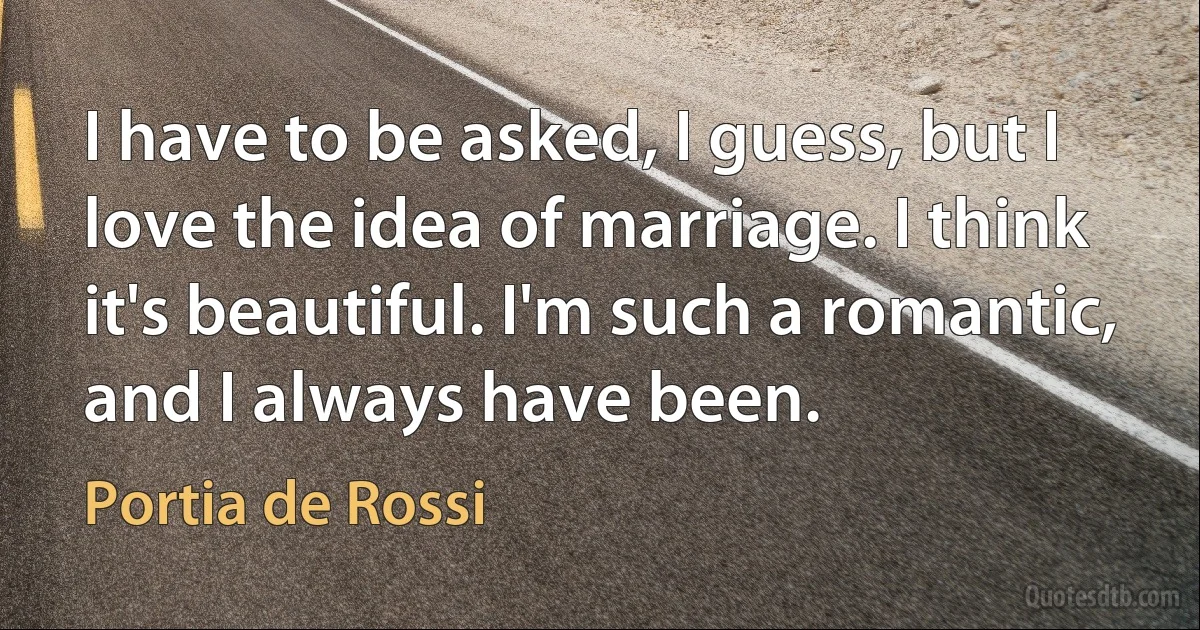 I have to be asked, I guess, but I love the idea of marriage. I think it's beautiful. I'm such a romantic, and I always have been. (Portia de Rossi)