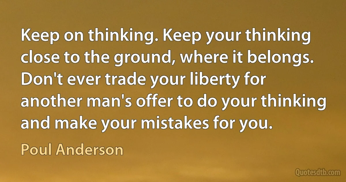 Keep on thinking. Keep your thinking close to the ground, where it belongs. Don't ever trade your liberty for another man's offer to do your thinking and make your mistakes for you. (Poul Anderson)