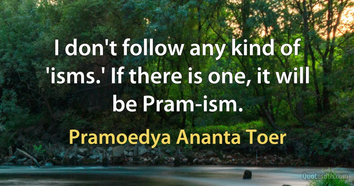 I don't follow any kind of 'isms.' If there is one, it will be Pram-ism. (Pramoedya Ananta Toer)