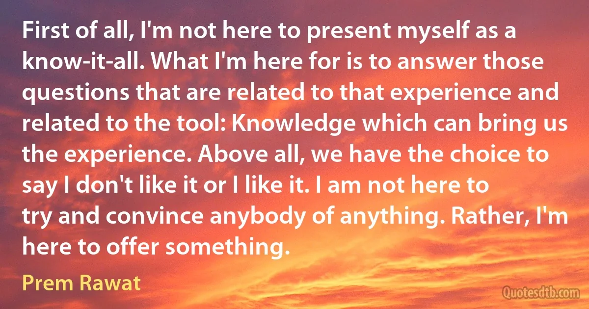 First of all, I'm not here to present myself as a know-it-all. What I'm here for is to answer those questions that are related to that experience and related to the tool: Knowledge which can bring us the experience. Above all, we have the choice to say I don't like it or I like it. I am not here to try and convince anybody of anything. Rather, I'm here to offer something. (Prem Rawat)