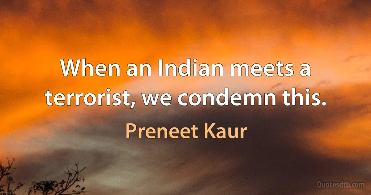 When an Indian meets a terrorist, we condemn this. (Preneet Kaur)