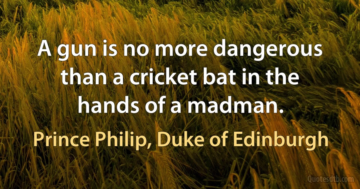 A gun is no more dangerous than a cricket bat in the hands of a madman. (Prince Philip, Duke of Edinburgh)